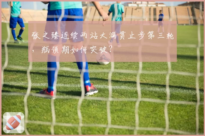 张之臻连续两站大满贯止步第三轮，瓶颈期如何突破？
