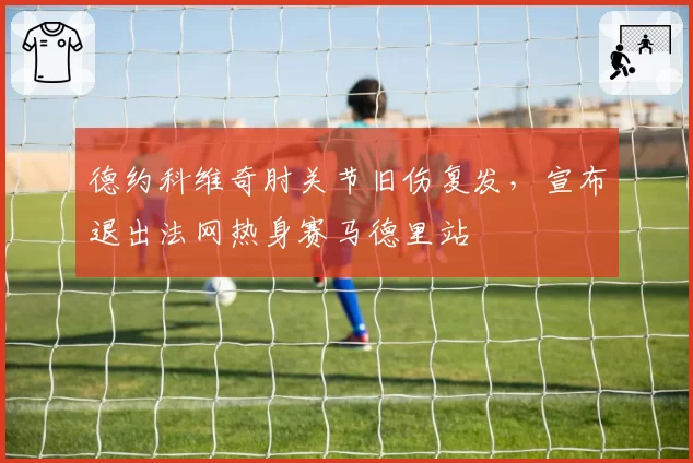 德约科维奇肘关节旧伤复发,宣布退出法网热身赛马德里站