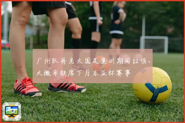 广州队蒋光太国足集训期间拉伤,大概率缺席下月东亚杯赛事