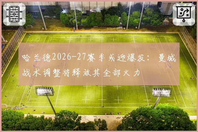 哈兰德2026-27赛季或迎爆发:曼城战术调整将释放其全部火力