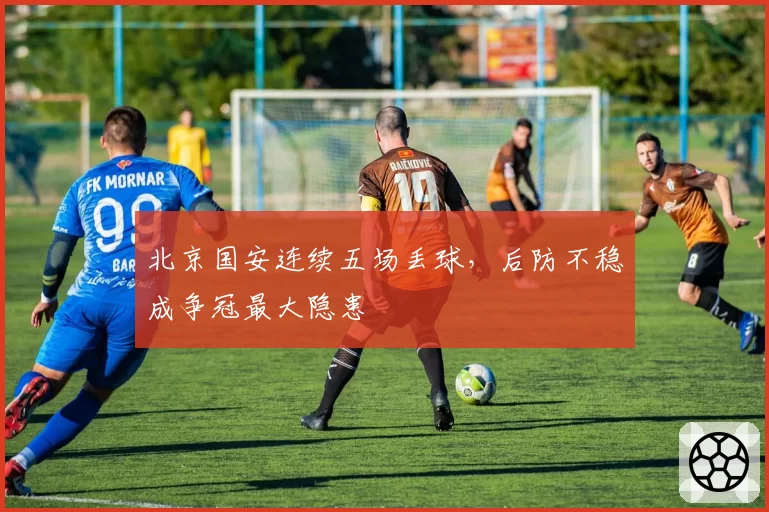 北京国安连续五场丢球,后防不稳成争冠最大隐患