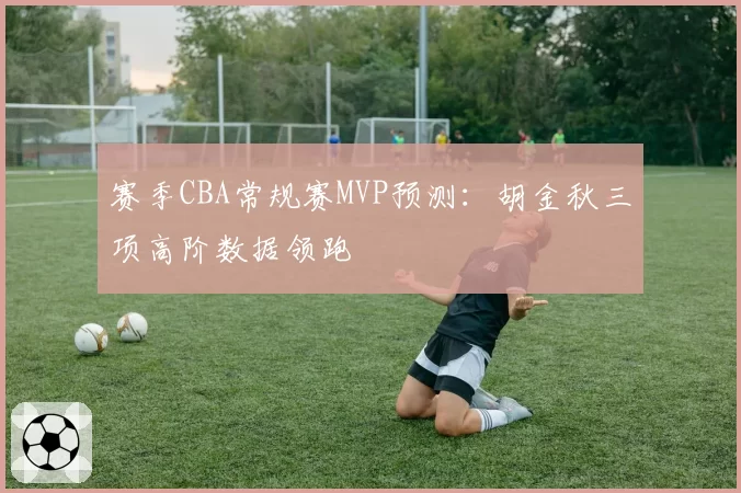 赛季CBA常规赛MVP预测：胡金秋三项高阶数据领跑