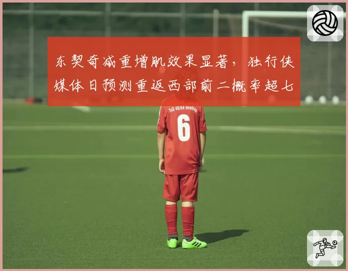 东契奇减重增肌效果显著,独行侠媒体日预测重返西部前二概率超七成