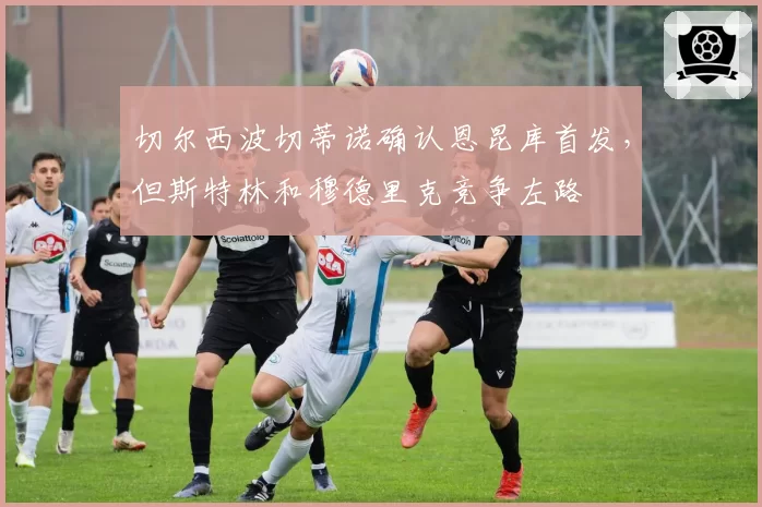 切尔西波切蒂诺确认恩昆库首发,但斯特林和穆德里克竞争左路
