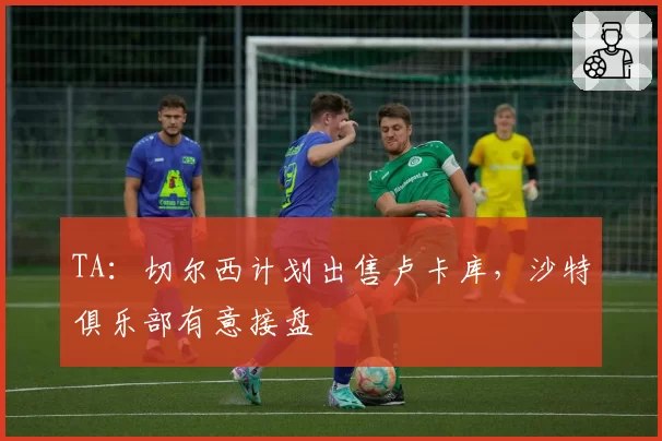 TA：切尔西计划出售卢卡库，沙特俱乐部有意接盘