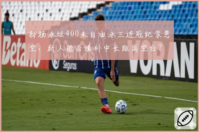 孙杨泳坛400米自由泳三连冠纪录悬空,新人能否填补中长距离空白?
